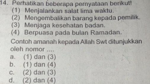 Perhatikan beberapa pernyataan berikut!
(1) Menjalankan salat lima waktu.
(2) Mengembalikan barang kepada pemilik.
(3) Menjaga kesehatan badan.
(4) Berpuasa pada bulan Ramadan.
Contoh amanah kepada Allah Swt ditunjukkan
oleh nomor ....
a. (1) dan (3)
b. (1) dan (4)
c. (2) dan (3)
d. (2) dan (4)