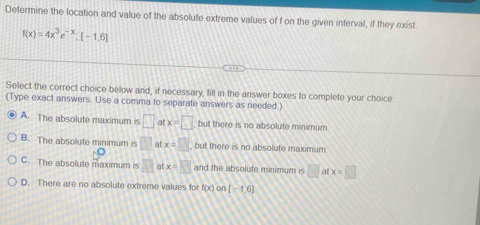 Determine the location and value of the absolute extreme values of f on the given interval, if they exist.
f(x)=4x^3e^(-x); [-1,6]
Select the correct choice below and, if necessary, fill in the answer boxes to complete your choice.
(Type exact answers. Use a comma to separate answers as needed.)
A. The absolute maximum is □ at x=□ , but there is no absolute minimum.
B. The absolute minimum is □ at x=□ , but there is no absolute maximum.
C. The absolute maximum is □ at x=□ and the absolute minimum is □ at x=□
D. There are no absolute extreme values for f(x) on [-1,6]