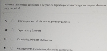 Definiendo las unidades que vendrá el negocio, se lograrán prever muchas ganancias para el mismo,
¿usted necesita?
A) Estimar precios, calcular ventas, pérdida y ganancia
B) Expectativa y Ganancia
C) Expectativa, Pérdidas y Ganancias
DJ Relanzamiento, Expectativas, Ganancias, Lanzamiento