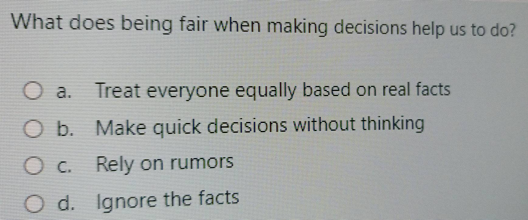 What does being fair when making decisions help us to do?
a. Treat everyone equally based on real facts
b. Make quick decisions without thinking
c. Rely on rumors
d. Ignore the facts