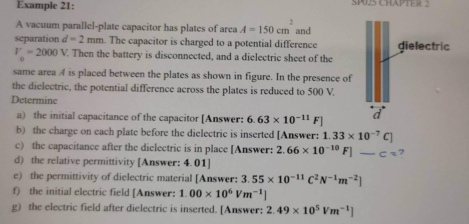 Example 21: 
SP025 CHAPTER 2 
A vacuum parallel-plate capacitor has plates of area A=150cm^2 and 
separation d=2mm. The capacitor is charged to a potential difference
V_0=2000V. . Then the battery is disconnected, and a dielectric sheet of the 
same area A is placed between the plates as shown in figure. In the presence of 
the dielectric, the potential difference across the plates is reduced to 500 V. 
Determine 
a) the initial capacitance of the capacitor [Answer: 6.63* 10^(-11)F]
b) the charge on each plate before the dielectric is inserted [Answer: 1.33* 10^(-7)C]
c) the capacitance after the dielectric is in place [Answer: 2.66* 10^(-10)F]-c= 7
d) the relative permittivity [Answer: 4.01] 
e) the permittivity of dielectric material [Answer: 3.55* 10^(-11)C^2N^(-1)m^(-2)]
f) the initial electric field [Answer: 1.00* 10^6Vm^(-1)]
g) the electric field after dielectric is inserted. [Answer: 2.49* 10^5Vm^(-1)]