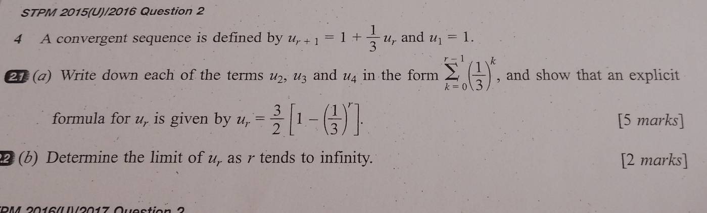 STPM 2015(U)/2016 Question 2 
4 A convergent sequence is defined by u_r+1=1+ 1/3 u_r , and u_1=1. 
21 (a) Write down each of the terms u_2, u_3 and u_4 in the form sumlimits _(k=0)^(r=1)( 1/3 )^k , and show that an explicit 
formula for u, is given by u_r= 3/2 [1-( 1/3 )^r]. [5 marks] 
2 (b) Determine the limit of u, as r tends to infinity. [2 marks] 
DM 2016/ N/901°