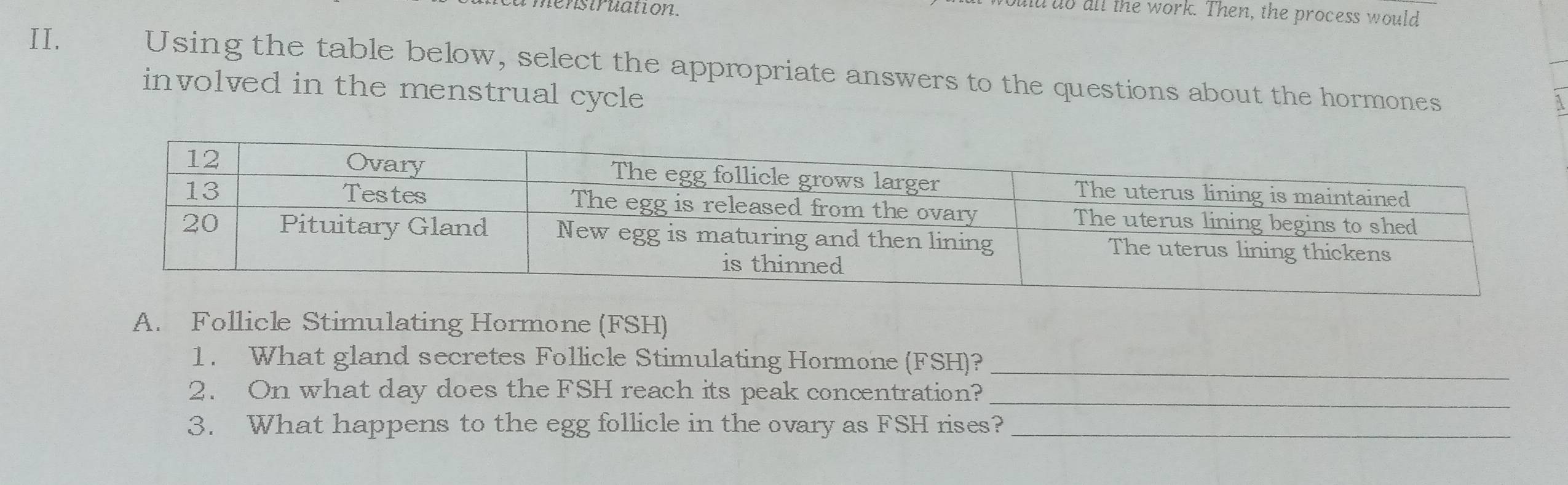 enstruation. 
d do all the work. Then, the process would 
II. Using the table below, select the appropriate answers to the questions about the hormones 
involved in the menstrual cycle 
A. Follicle Stimulating Hormone (FSH) 
1. What gland secretes Follicle Stimulating Hormone (FSH)?_ 
2. On what day does the FSH reach its peak concentration?_ 
3. What happens to the egg follicle in the ovary as FSH rises?_