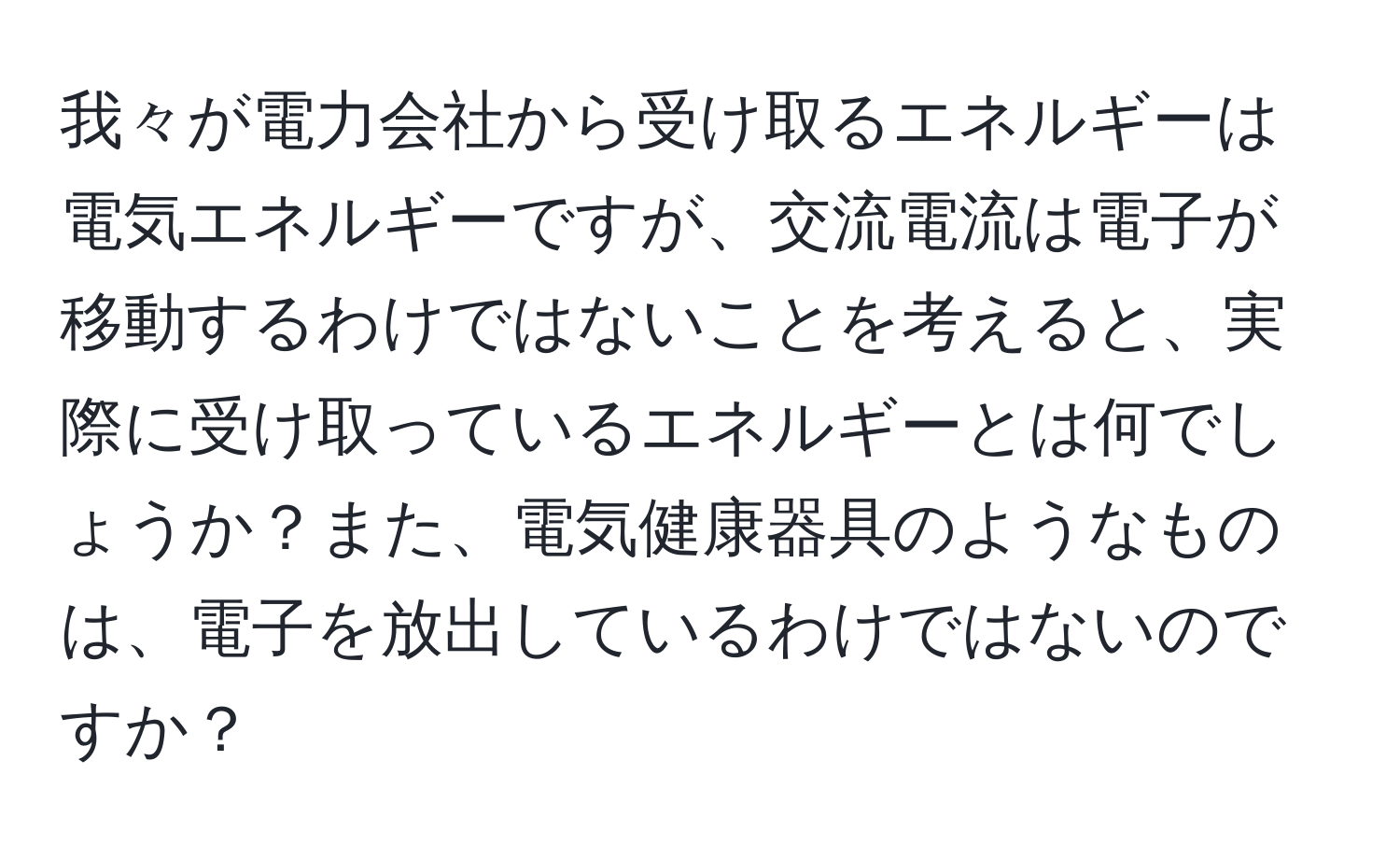 我々が電力会社から受け取るエネルギーは電気エネルギーですが、交流電流は電子が移動するわけではないことを考えると、実際に受け取っているエネルギーとは何でしょうか？また、電気健康器具のようなものは、電子を放出しているわけではないのですか？