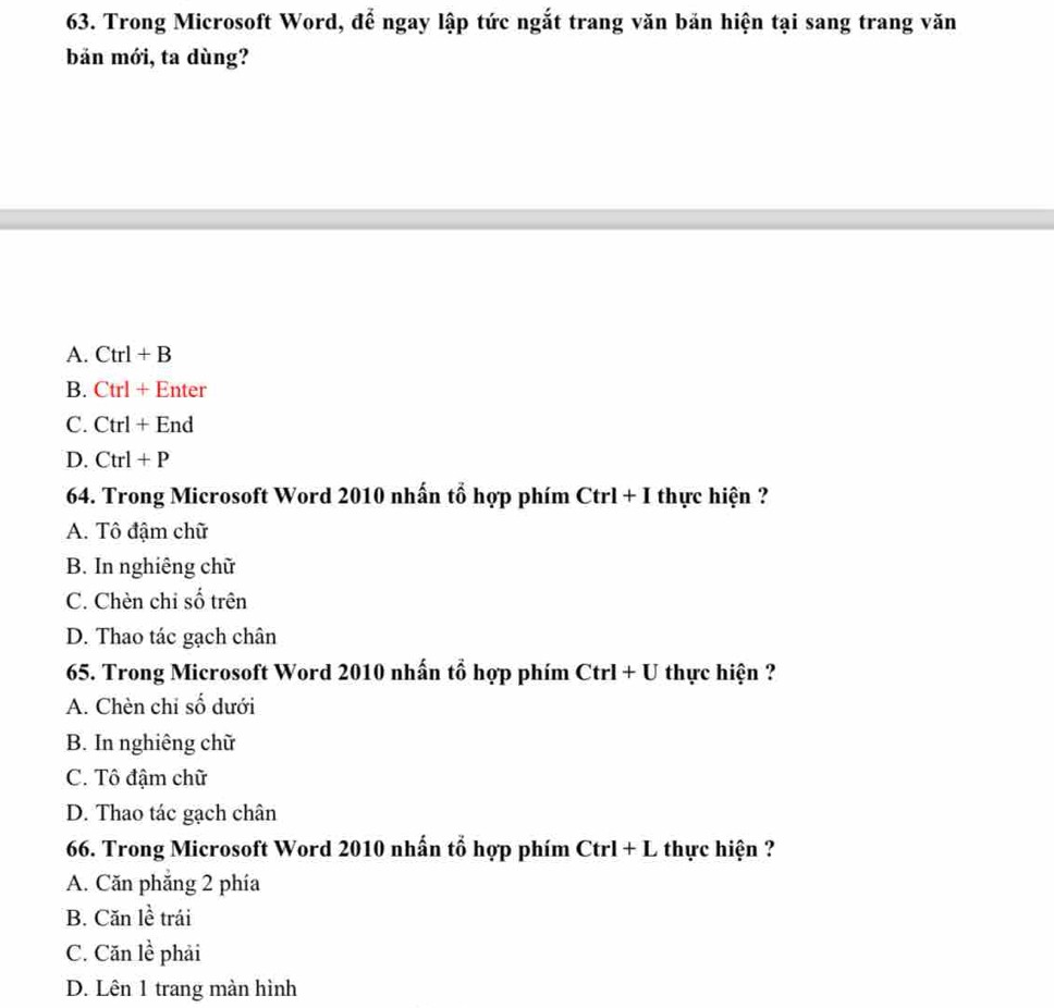 Trong Microsoft Word, để ngay lập tức ngắt trang văn bản hiện tại sang trang văn
bản mới, ta dùng?
A. Ctrl+B
B. Ctrl+Enter
C. Ctrl+End
D. Ctrl+P
64. Trong Microsoft Word 2010 nhấn tổ hợp phím Ctrl+I thực hiện ?
A. Tô đậm chữ
B. In nghiêng chữ
C. Chèn chi số trên
D. Thao tác gạch chân
65. Trong Microsoft Word 2010 nhấn tổ hợp phím Ctrl+U thực hiện ?
A. Chèn chỉ số dưới
B. In nghiêng chữ
C. Tô đậm chữ
D. Thao tác gạch chân
66. Trong Microsoft Word 2010 nhấn tổ hợp phím Ctrl+L thực hiện ?
A. Căn phăng 2 phía
B. Căn lề trái
C. Căn lề phải
D. Lên 1 trang màn hình