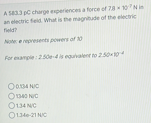 A 583.3 pC charge experiences a force of 7.8* 10^(-7)N in
an electric field. What is the magnitude of the electric
field?
Note: e represents powers of 10
For example : : 2.50e-4 is equivalent to 2.50* 10^(-4)
0.134 N/C
1340 N/C
1.34 N/C
1.34e-21 N/C