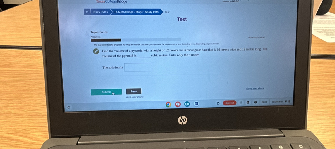TexasCollegeBridge 
。 Study Paths TX Math Bridge - Stage 1 Study Path Test 
Test 
p lc: S oi 
Progress: 
The movement of the progress bar may be uneven because questions can be worth more or less (including zers) depending on your anwes 
Find the volume of a pyramid with a height of 12 meters and a rectangular base that is 14 meters wide and 18 meters long. The 
_ 
volume of the pyramid is cubic meters. Enter only the number. 
The solution is 
Submit Pass Save and close 
10:35 INTL ◆ £