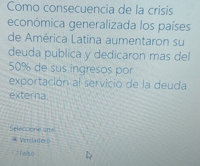 Como consecuencia de la crisis
económica generalizada los países
de América Latina aumentaron su
deuda publica y dedicaron mas del
50% de sus ingresos por
exportación al servicio de la deuda
externa.
Seleccione una:
Verdadero
Falso