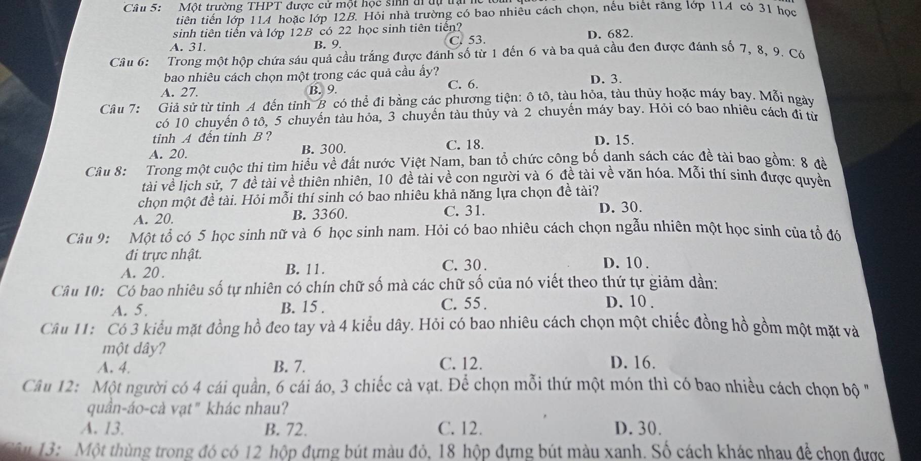 Một trường THPT được cử một học sinh di dự trại
tiên tiến lớp 11A hoặc lớp 12B. Hỏi nhà trường có bao nhiêu cách chọn, nếu biết răng lớp 114 có 31 học
sinh tiên tiến và lớp 12B có 22 học sinh tiên tiến?
D. 682.
A. 31. B. 9. C. 53.
Câu 6: Trong một hộp chứa sáu quả cầu trắng được đánh số từ 1 đến 6 và ba quả cầu đen được đánh số 7, 8, 9. Có
bao nhiêu cách chọn một trong các quả cầu ấy?
C. 6. D. 3.
A. 27. B. 9.
Câu 7: Giả sử từ tỉnh A đến tỉnh B có thể đi bằng các phương tiện: ô tô, tàu hỏa, tàu thủy hoặc máy bay. Mỗi ngày
có 10 chuyến ô tô, 5 chuyến tàu hỏa, 3 chuyến tàu thủy và 2 chuyến máy bay. Hỏi có bao nhiều cách đi từ
tinh A đến tỉnh B ?
A. 20. B. 300. C. 18. D. 15.
Câu 8: Trong một cuộc thi tìm hiểu về đất nước Việt Nam, ban tổ chức công bố danh sách các đề tài bao gồm: 8 đề
tài về lịch sử, 7 đề tài về thiên nhiên, 10 đề tài về con người và 6 đề tài về văn hóa. Mỗi thí sinh được quyền
chọn một đề tài. Hỏi mỗi thí sinh có bao nhiêu khả năng lựa chọn đề tài?
A. 20. B. 3360.
C. 31.
D. 30.
Câu 9: Một tổ có 5 học sinh nữ và 6 học sinh nam. Hỏi có bao nhiêu cách chọn ngẫu nhiên một học sinh của tổ đó
đi trực nhật.
A. 20. B. 11.
C. 30. D. 10 .
Câu 10: Có bao nhiêu số tự nhiên có chín chữ số mà các chữ số của nó viết theo thứ tự giảm dần:
A. 5. B. 15 . C. 55 .
D. 10 .
Câu 11: Có 3 kiểu mặt đồng hồ đeo tay và 4 kiểu dây. Hỏi có bao nhiêu cách chọn một chiếc đồng hồ gồm một mặt và
một dây? D. 16.
A. 4. B. 7. C. 12.
Câu 12: Một người có 4 cái quần, 6 cái áo, 3 chiếc cà vạt. Để chọn mỗi thứ một món thì có bao nhiều cách chọn bộ "
quần-áo-cà vạt" khác nhau?
A. 13. B. 72. C. 12. D. 30.
Cầu  13: Một thùng trong đó có 12 hộp đựng bút màu đỏ, 18 hộp đựng bút màu xanh. Số cách khác nhau để chọn được