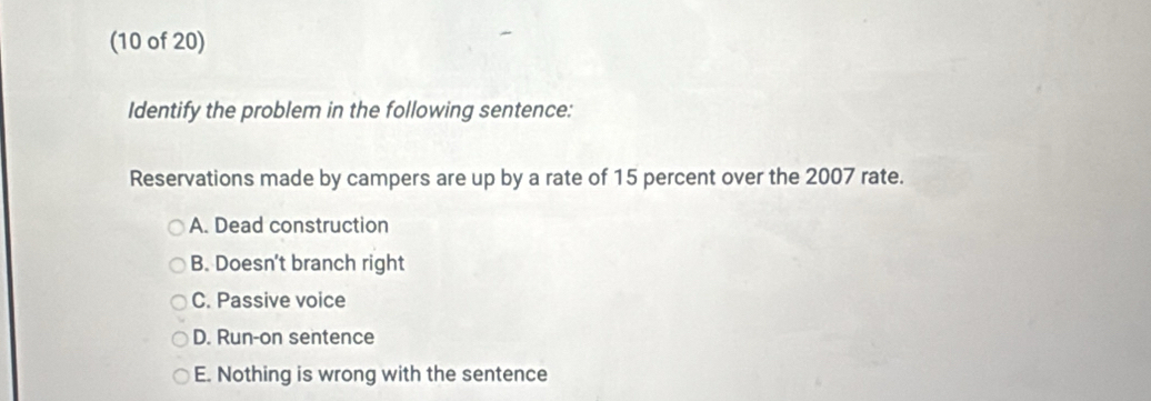 (10 of 20)
Identify the problem in the following sentence:
Reservations made by campers are up by a rate of 15 percent over the 2007 rate.
A. Dead construction
B. Doesn’t branch right
C. Passive voice
D. Run-on sentence
E. Nothing is wrong with the sentence