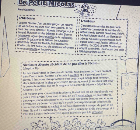 Le Petit Nicolas
René Goscinny
L'histoire L'auteur
Le petit Nicolas c'est un petit garçon qui raconte C'est dans les années 50 que René
sa vie de tous les jours avec ses copains. Ils ont Goscinny commence sa carrière de 
tous des noms bizarres : Alceste (il mange tout le scénariste de bandes dessinées. Il écrit
temps), Rufus (le roi des bôtises), Eudes (Il aîme  Le Petit Nicolas illustré par Sempé et
la bagarre), Agnan (le chouchoy de la maîtresse),
Clotaire (le cancre de la classe). Le surveillant crée de nouveaux personnages dont
général de l'école est terrible, lis l'appelient le le plus fameux est Astérix (dessiné par
Uderzo). En 2009 Le petit Nicolas est
Bouillon. Ils font beaucoup de bêtises et affrontent adapté au cinéma. C'est aussi une série
la vie avec naïveté et impertinence. télévisée animée en 3D.
Nicolas et Alceste décident de ne pas aller à l'école...
(chapitre 16)
Au lieu d'aller dans la direction de l'école, nous sommes partis en courant
dans l'autre sens. Alceste, il s'est mis à souffler et il n'arrivait pas à me
suivre. Il faut vous dire qu'Alceste c'est un gros qui mange tout le temps,
alors, bien sûr, ça le gêne pour courir, surtout que moi, je suis très fort pour
le quarante mètres, qui est la longueur de la cour de l'école. « Dépêche-toi,
Alceste », j'ai dīt.
« Je ne peux plus », m'a répondu Alceste, il a fait des tas de « pouf-poufs » et
puis il s'est arrêté. Alors moi, je lui ai dit qu'il valait mieux ne pas rester là,
parce que, sinon, nos papas et nos mamans risquaient de nous voir et nous
priveralent de dessert et puis qu'il y avait des inspecteurs de l'école et ils
nous emmèneralent au cachot et on nous donnerait à manger du pain et de
l'eau. Quand il a entendu ça, Alceste, ça lui a donné un drôle de courage et il
s'est mis à courir tellement vite, que je n'arrivais pas à le rattraper.