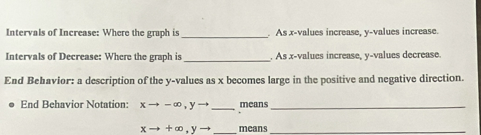 Intervals of Increase: Where the graph is _. As x -values increase, y -values increase.
Intervals of Decrease: Where the graph is _. As x -values increase, y -values decrease.
End Behavior: a description of the y -values as x becomes large in the positive and negative direction.
End Behavior Notation: xto -∈fty , yto _ means_
xto +∈fty , yto _means_