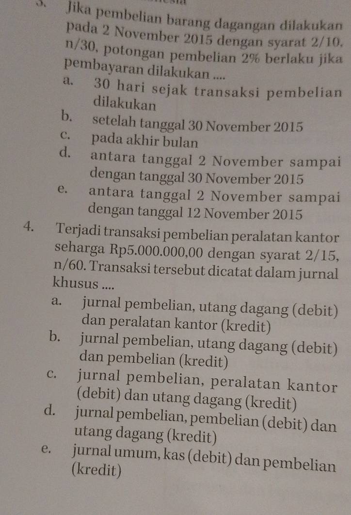 Jika pembelian barang dagangan dilakukan
pada 2 November 2015 dengan syarat 2/10.
n/30, potongan pembelian 2% berlaku jika
pembayaran dilakukan ....
a. 30 hari sejak transaksi pembelian
dilakukan
b. setelah tanggal 30 November 2015
c. pada akhir bulan
d. antara tanggal 2 November sampai
dengan tanggal 30 November 2015
e. antara tanggal 2 November sampai
dengan tanggal 12 November 2015
4. Terjadi transaksi pembelian peralatan kantor
seharga Rp5.000.000,00 dengan syarat 2/15,
n/60. Transaksi tersebut dicatat dalam jurnal
khusus ....
a. jurnal pembelian, utang dagang (debit)
dan peralatan kantor (kredit)
b. jurnal pembelian, utang dagang (debit)
dan pembelian (kredit)
c. jurnal pembelian, peralatan kantor
(debit) dan utang dagang (kredit)
d. jurnal pembelian, pembelian (debit) dan
utang dagang (kredit)
e. jurnal umum, kas (debit) dan pembelian
(kredit)