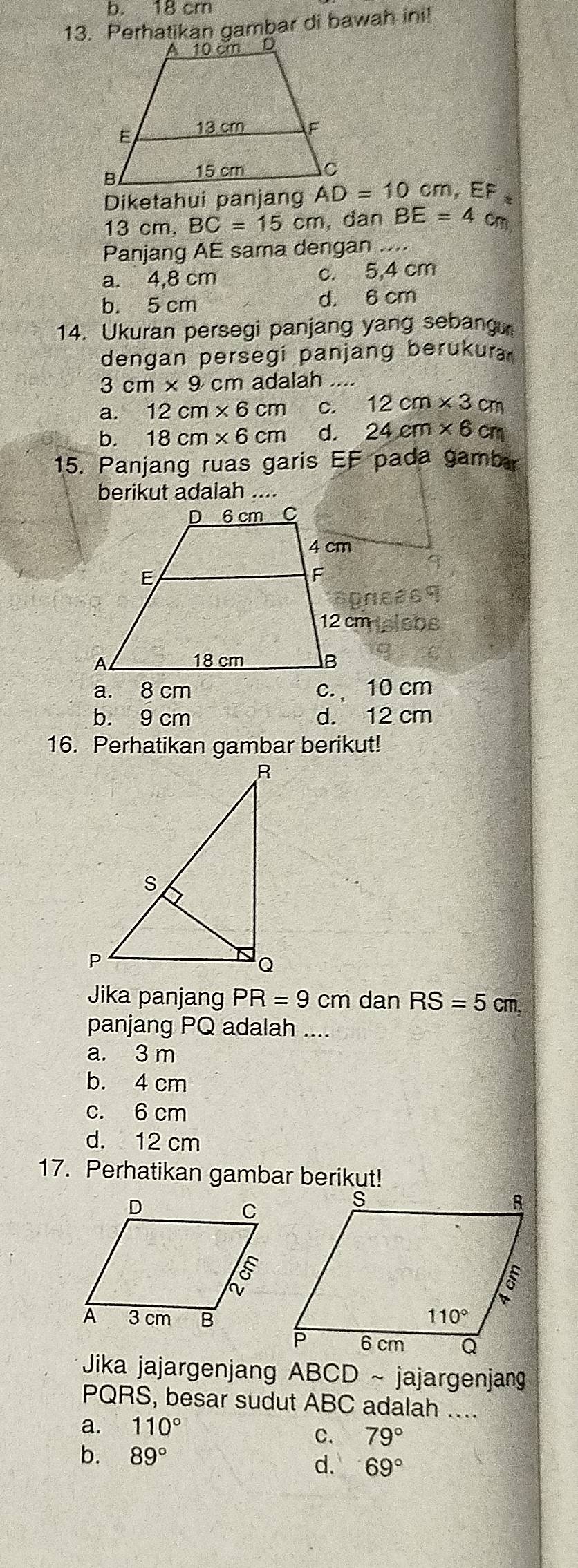 b. 18 cm
13. Perhatikan gambar di bawah ini!
Diketahui panjang AD=10cm , EF ≈
13 cm. BC=15cm , dan BE=4 cm
Panjang AE sama dengan ....
a. 4,8 cm c. 5,4 cm
b. 5 cm d. 6 cm
14. Ukuran persegi panjang yang sebang
dengan persegi panjang berukura
3cm* 9cm adalah ....
a. 12cm* 6cm C. 12cm* 3cm
b. 18cm* 6cm d. 24cm* 6cm
15. Panjang ruas garis EF pada gambr
berikut adalah ....
a. 8 cm c. 10 cm
b. 9 cm d. 12 cm
16. Perhatikan gambar berikut!
Jika panjang PR=9 cm dan RS=5cm,
panjang PQ adalah_
a. 3 m
b. 4 cm
c. 6 cm
d. 12 cm
17. Perhatikan gambar berikut!
Jika jajargenjang ABCD ~ jajargenjang
PQRS, besar sudut ABC adalah ....
a. 110°
C. 79°
b. 89°
d. 69°