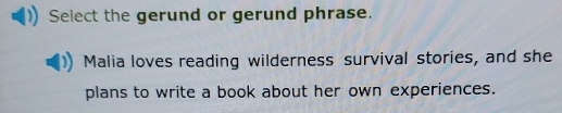 Select the gerund or gerund phrase. 
Malia loves reading wilderness survival stories, and she 
plans to write a book about her own experiences.