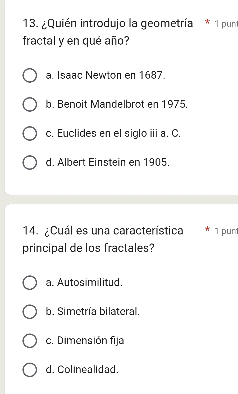 ¿Quién introdujo la geometría * 1 punt
fractal y en qué año?
a. Isaac Newton en 1687.
b. Benoit Mandelbrot en 1975.
c. Euclides en el siglo iii a. C.
d. Albert Einstein en 1905.
14. ¿Cuál es una característica * 1 punt
principal de los fractales?
a. Autosimilitud.
b. Simetría bilateral.
c. Dimensión fija
d. Colinealidad.