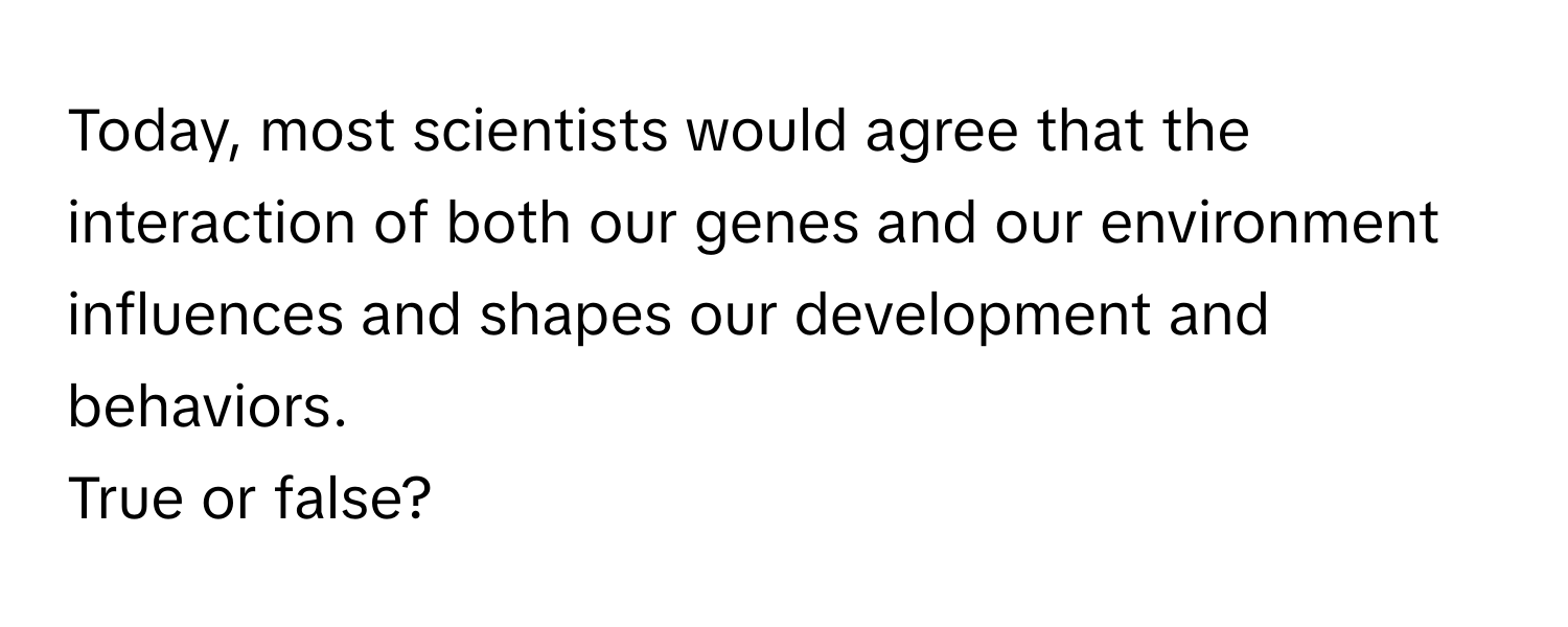 Today, most scientists would agree that the interaction of both our genes and our environment influences and shapes our development and behaviors. 

True or false?