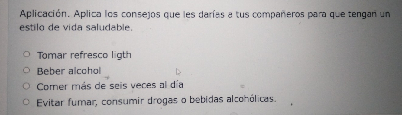 Aplicación. Aplica los consejos que les darías a tus compañeros para que tengan un 
estilo de vida saludable. 
Tomar refresco ligth 
Beber alcohol 
Comer más de seis veces al día 
Evitar fumar, consumir drogas o bebidas alcohólicas.