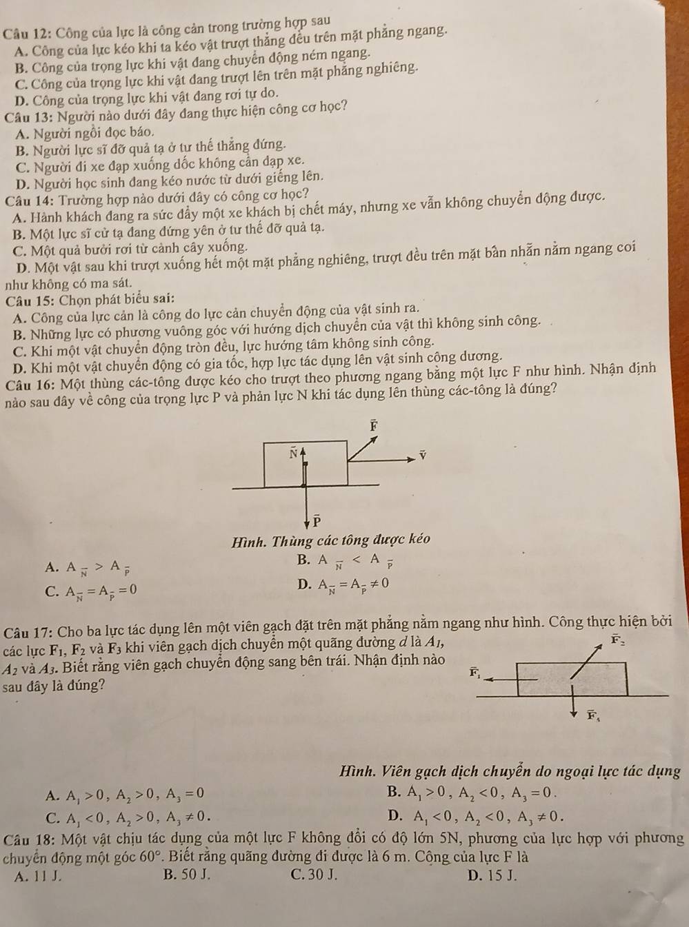 Công của lực là công cản trong trường hợp sau
A. Công của lực kéo khi ta kéo vật trượt thắng đều trên mặt phẳng ngang.
B. Công của trọng lực khi vật đang chuyển động ném ngang.
C. Công của trọng lực khi vật đang trượt lên trên mặt phẳng nghiêng.
D. Công của trọng lực khi vật đang rơi tự do.
Câu 13: Người nào dưới đây đang thực hiện công cơ học?
A. Người ngồi đọc báo.
B. Người lực sĩ đỡ quả tạ ở tư thế thẳng đứng.
C. Người đi xe đạp xuống dốc không cần đạp xe.
D. Người học sinh đang kéo nước từ dưới giếng lên.
Câu 14: Trường hợp nào dưới dây có công cơ học?
A. Hành khách đang ra sức đẩy một xe khách bị chết máy, nhưng xe vẫn không chuyển động được.
B. Một lực sĩ cử tạ đang đứng yên ở tư thế đỡ quả tạ.
C. Một quả bưởi rơi từ cảnh cây xuống.
D. Một vật sau khi trượt xuống hết một mặt phẳng nghiêng, trượt đều trên mặt bần nhẫn nằm ngang coi
như không có ma sát.
Câu 15: Chọn phát biểu sai:
A. Công của lực cản là công do lực cản chuyển động của vật sinh ra.
B. Những lực có phương vuông góc với hướng dịch chuyển của vật thì không sinh công.
C. Khi một vật chuyển động tròn đều, lực hướng tâm không sinh công.
D. Khi một vật chuyển động có gia tốc, hợp lực tác dụng lên vật sinh cộng dương.
Câu 16: Một thùng các-tông được kéo cho trượt theo phương ngang bằng một lực F như hình. Nhận định
nào sau đây về công của trọng lực P và phản lực N khi tác dụng lên thùng các-tông là đúng?
Hình. Thùng các tông được kéo
A. A_overline N>A_overline P
B. Afrac N
C. A_overline N=A_overline p=0
D. A_overline N=A_overline P!= 0
Câu 17: Cho ba lực tác dụng lên một viên gạch đặt trên mặt phẳng nằm ngang như hình. Công thực hiện bởi
các lực F_1,F_2 và F_3 khi viên gạch dịch chuyển một quãng đường d là A1,
A_2 và A_3 -. Biết rằng viên gạch chuyển động sang bên trái. Nhận định nào
sau đây là đúng?
Hình. Viên gạch dịch chuyển do ngoại lực tác dụng
B.
A. A_1>0,A_2>0,A_3=0 A_1>0,A_2<0,A_3=0.
C. A_1<0,A_2>0,A_3!= 0. D. A_1<0,A_2<0,A_3!= 0.
Câu 18: Một vật chịu tác dụng của một lực F không đổi có độ lớn 5N, phương của lực hợp với phương
chuyển động một góc 60°. Biết rằng quãng đường đi được là 6 m. Cộng của lực F là
A. 11 J. B. 50 J. C. 30 J. D. 15 J.