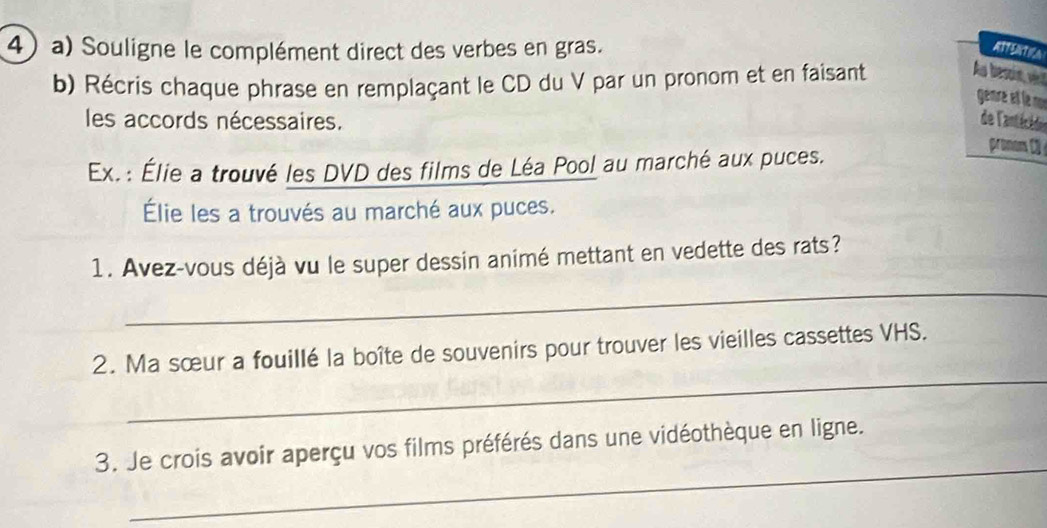 Souligne le complément direct des verbes en gras. ATFENTICA 
b) Récris chaque phrase en remplaçant le CD du V par un pronom et en faisant 
As beon, vi 
genre et le no 
les accords nécessaires. de l'antécédoe 
pronom C3 
Ex. : Élie a trouvé les DVD des films de Léa Pool au marché aux puces. 
Élie les a trouvés au marché aux puces. 
1. Avez-vous déjà vu le super dessin animé mettant en vedette des rats? 
_ 
_ 
2. Ma sœur a fouillé la boîte de souvenirs pour trouver les vieilles cassettes VHS. 
_ 
3. Je crois avoir aperçu vos films préférés dans une vidéothèque en ligne.