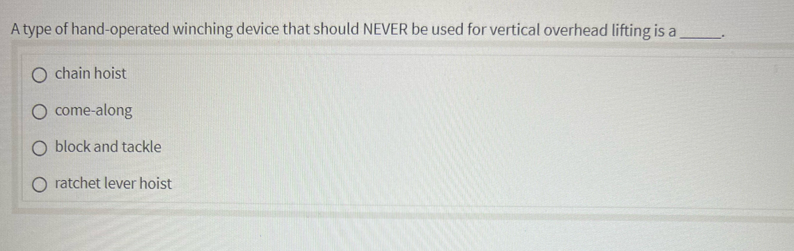 A type of hand-operated winching device that should NEVER be used for vertical overhead lifting is a_ .
chain hoist
come-along
block and tackle
ratchet lever hoist