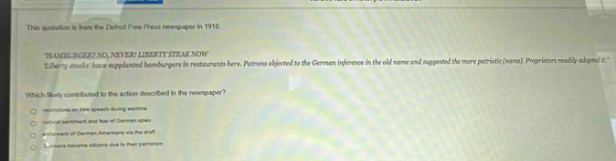 This quotation is from the Detroit Free Press newspaper in 1918.
"HAMBURGER2 NO, NEVER! LIBERTY STEAK NOW
'Liberty steaks' have supplanted hamburgers in restaurants here. Patrons objected to the German inference in the old name and suggested the more patriotic (name). Proprietors readily adopted it."
Which likely contributed to the action described in the newspaper?
restrictiona on free speech during wartme
nativist sentiment and fear of German spies
enistment of German Americans via the draft
Jurmans became olizens due to their patriolism