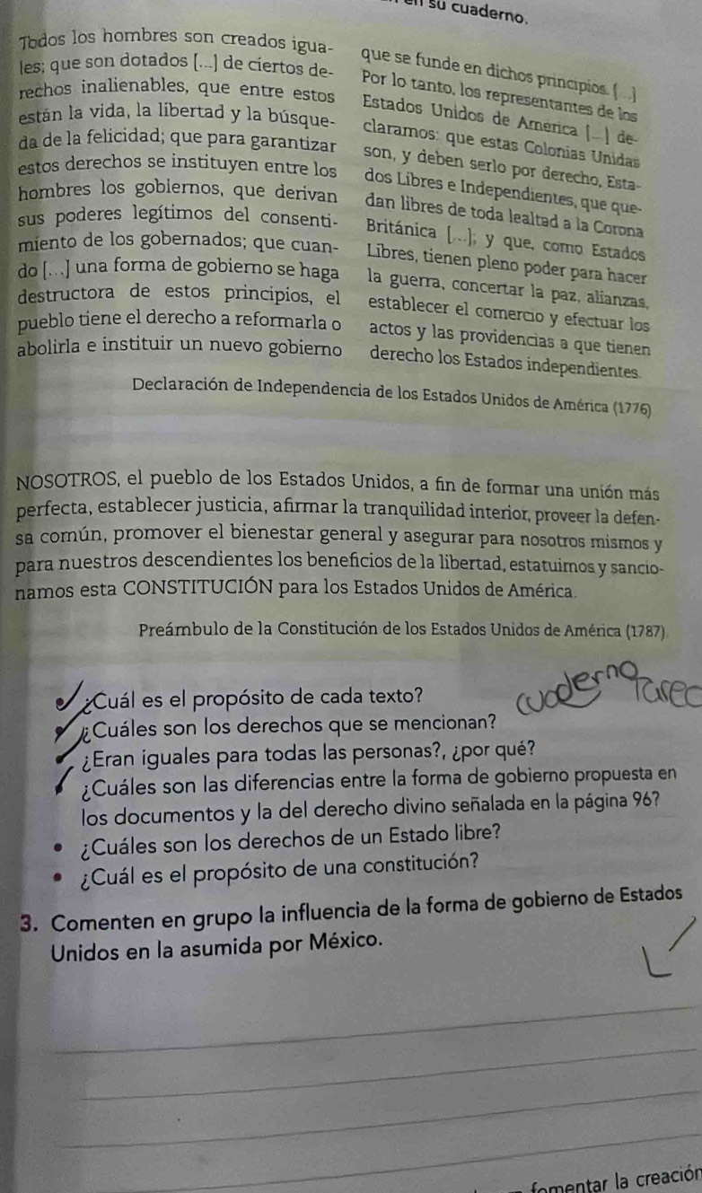 su cuaderno.
Todos los hombres son creados igua- que se funde en dichos principios ()
les; que son dotados [...) de ciertos de- Por lo tanto, los representantes de los
rechos inalienables, que entre estos Estados Unidos de América (...) de
están la vida, la libertad y la búsque- claramos: que estas Colonias Unidas
da de la felicidad; que para garantizar son, y deben serlo por derecho, Esta-
estos derechos se instituyen entre los dos Libres e Independientes, que que-
hombres los gobiernos, que derivan dan libres de toda lealtad a la Corona
sus poderes legítimos del consenti-  Británica [.], y que, como Estados
miento de los gobernados; que cuan-  Libres, tienen pleno poder para hacer
do [.] una forma de gobierno se haga la guerra, concertar la paz, alianzas,
destructora de estos principios, el establecer el comercio y efectuar los
pueblo tiene el derecho a reformarla o actos y las providencias a que tienen
abolirla e instituir un nuevo gobierno derecho los Estados independientes.
Declaración de Independencia de los Estados Unidos de América (1776)
NOSOTROS, el pueblo de los Estados Unidos, a fin de formar una unión más
perfecta, establecer justicia, afirmar la tranquilidad interior, proveer la defen-
sa común, promover el bienestar general y asegurar para nosotros mismos y
para nuestros descendientes los beneficios de la libertad, estatuimos y sancio-
namos esta CONSTITUCIÓN para los Estados Unidos de América.
Preámbulo de la Constitución de los Estados Unidos de América (1787)
¿Cuál es el propósito de cada texto?
¿ Cuáles son los derechos que se mencionan?
¿Eran iguales para todas las personas?, ¿por qué?
¿Cuáles son las diferencias entre la forma de gobierno propuesta en
los documentos y la del derecho divino señalada en la página 967
¿Cuáles son los derechos de un Estado libre?
¿Cuál es el propósito de una constitución?
3. Comenten en grupo la influencia de la forma de gobierno de Estados
Unidos en la asumida por México.
_
_
_
_
fomentar la creación