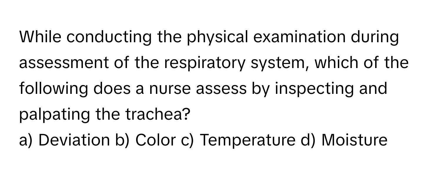 While conducting the physical examination during assessment of the respiratory system, which of the following does a nurse assess by inspecting and palpating the trachea?

a) Deviation b) Color c) Temperature d) Moisture