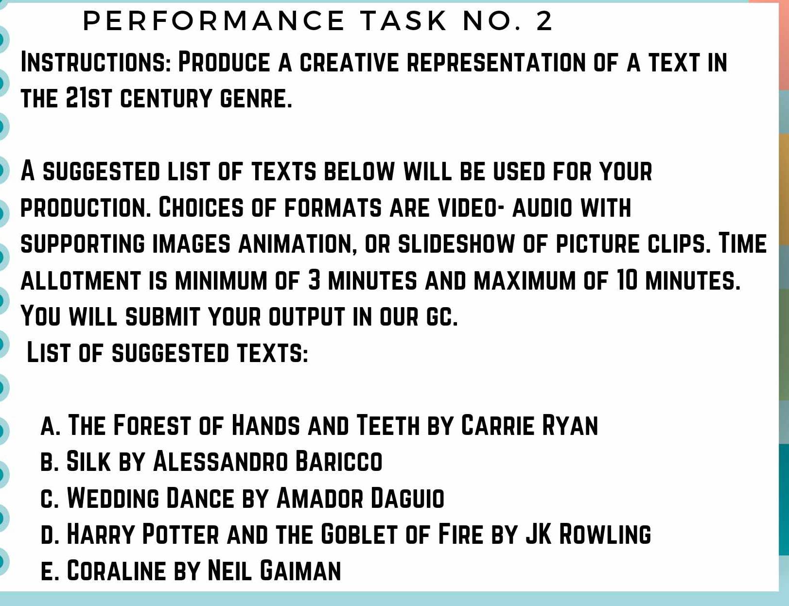 PERFORMANCE TASK NO. 2 
Instructions: Produce a creative representation of a text in 
THE 21ST CENTURY GENRE. 
A SUGGESTED LIST OF TEXTS BELOW WILL BE USED FOR YOUR 
ProDUCTION. CHOICES OF FORMATS arE VIDEO- aUDIO WItH 
sUPPORTING imaGES aNIMATION, or slIDESHOw of picTUrE clIPS. Time 
ALLOTMENT IS MINIMUM OF 3 MINUTES AND MAXIMUM OF 10 MINUTES. 
You will submit your output in our gC. 
LIST OF SUGGESTED TEXTS: 
a. The Forest of Hands and Teeth by Carrie Ryan 
b. Silk by Alessandro Baricco 
c. Wedding Dance by Amador Daguio 
d. Harry Potter and the Goblet of Fire by JK Rowling 
e. Coraline by Neil Gaiman