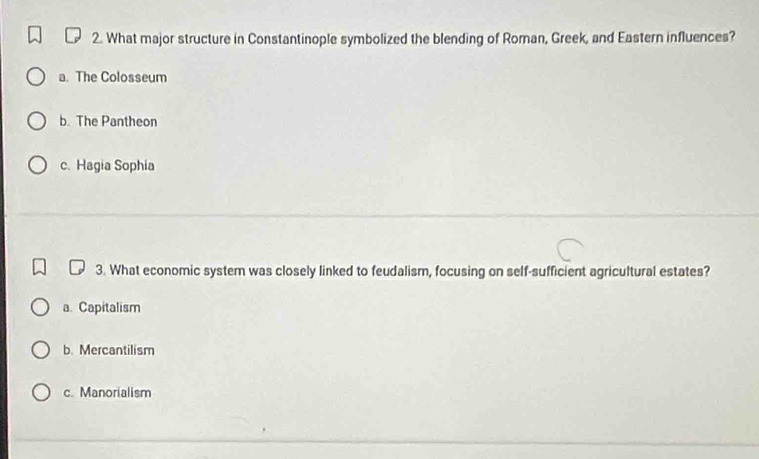 What major structure in Constantinople symbolized the blending of Roman, Greek, and Eastern influences?
a. The Colosseum
b. The Pantheon
c. Hagia Sophia
3. What economic system was closely linked to feudalism, focusing on self-sufficient agricultural estates?
a. Capitalism
b. Mercantilism
c. Manorialism