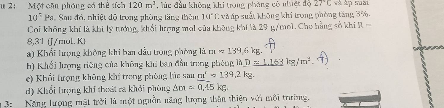 2: Một căn phòng có thể tích 120m^3 , lúc đầu không khí trong phòng có nhiệt độ 27°C và áp suất
10^5Pa a. Sau đó, nhiệt độ trong phòng tăng thêm 10°C và áp suất không khí trong phòng tăng 3%. 
Coi không khí là khí lý tưởng, khối lượng mol của không khí là 29 g/mol. Cho hằng số khí R=
8,31 (J/mol. K) 
a) Khối lượng không khí ban đầu trong phòng là mapprox 139,6kg. 
b) Khối lượng riêng của không khí ban đầu trong phòng là _ Dapprox 1,163kg/m^3
c) Khối lượng không khí trong phòng lúc sau m'approx 139,2kg. 
d) Khối lượng khí thoát ra khỏi phòng △ mapprox 0,45kg. 
3: Năng lượng mặt trời là một nguồn năng lượng thân thiện với môi trường,