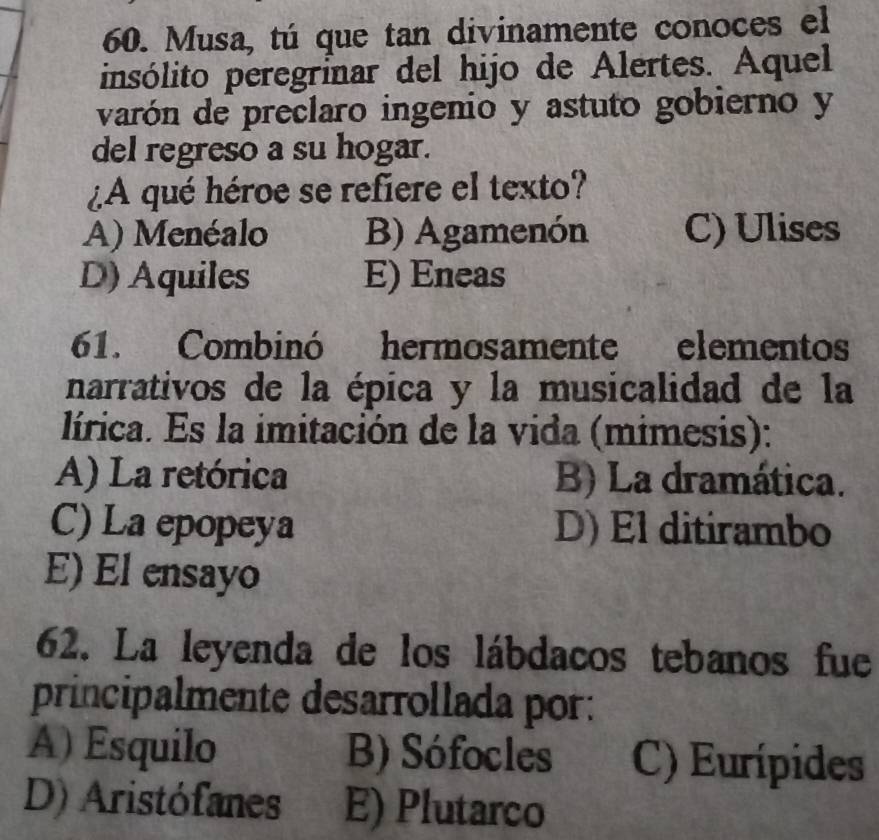 Musa, tú que tan divinamente conoces el
insólito peregrínar del hijo de Alertes. Aquel
varón de preclaro ingenio y astuto gobierno y
del regreso a su hogar.
¿A qué héroe se refiere el texto?
A) Menéalo B) Agamenón C) Ulises
D) Aquiles E) Eneas
61. Combinó hermosamente elementos
narrativos de la épica y la musicalidad de la
lírica. Es la imitación de la vida (mimesis):
A) La retórica B) La dramática.
C) La epopeya D) El ditirambo
E) El ensayo
62. La leyenda de los lábdacos tebanos fue
principalmente desarrollada por:
A) Esquilo B) Sófocles C) Eurípides
D) Aristófanes E) Plutarco