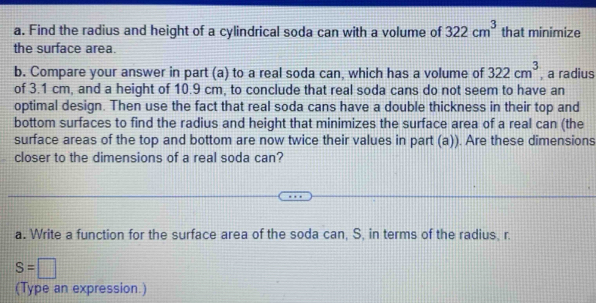 Find the radius and height of a cylindrical soda can with a volume of 322cm^3 that minimize 
the surface area. 
b. Compare your answer in part (a) to a real soda can, which has a volume of 322cm^3 , a radius 
of 3.1 cm, and a height of 10.9 cm, to conclude that real soda cans do not seem to have an 
optimal design. Then use the fact that real soda cans have a double thickness in their top and 
bottom surfaces to find the radius and height that minimizes the surface area of a real can (the 
surface areas of the top and bottom are now twice their values in part (a)). Are these dimensions 
closer to the dimensions of a real soda can? 
a. Write a function for the surface area of the soda can, S, in terms of the radius, r.
S=□
(Type an expression.)