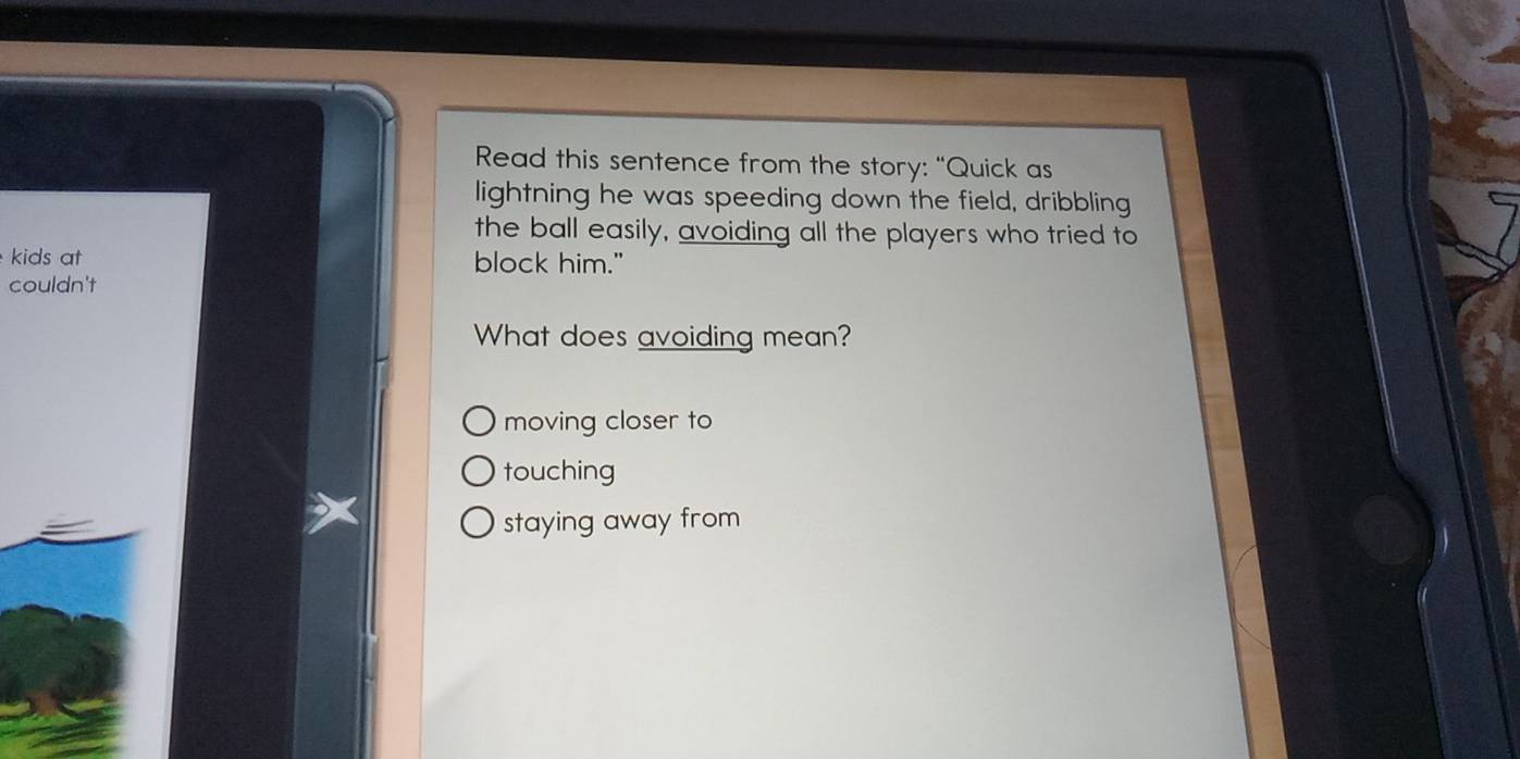 Read this sentence from the story: “Quick as
lightning he was speeding down the field, dribbling
the ball easily, avoiding all the players who tried to
kids at block him."
couldn't
What does avoiding mean?
moving closer to
touching
staying away from