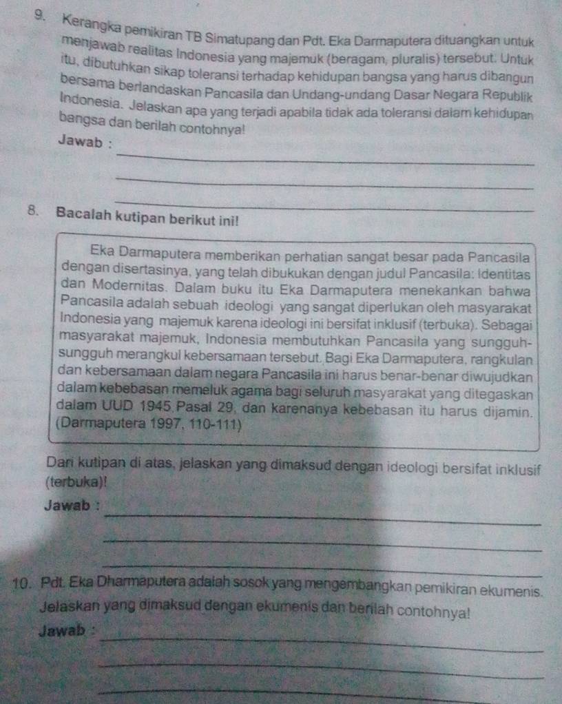 Kerangka pemikiran TB Simatupang dan Pdt. Eka Darmaputera dituangkan untuk
menjawab realitas Indonesia yang majemuk (beragam, pluralis) tersebut. Untuk
itu, dibutuhkan sikap toleransi terhadap kehidupan bangsa yang harus dibangun
bersama berlandaskan Pancasila dan Undang-undang Dasar Negara Republik
Indonesia. Jelaskan apa yang terjadi apabila tidak ada toleransi dalam kehidupan
bangsa dan berilah contohnya!
_
Jawab :
_
_
8. Bacalah kutipan berikut ini!
Eka Darmaputera memberikan perhatian sangat besar pada Pancasila
dengan disertasinya, yang telah dibukukan dengan judul Pancasila: Identitas
dan Modernitas. Dalam buku itu Eka Darmaputera menekankan bahwa
Pancasila adalah sebuah ideologi yang sangat diperlukan oleh masyarakat
Indonesia yang majemuk karena ideologi ini bersifat inklusif (terbuka). Sebagai
masyarakat majemuk, Indonesia membutuhkan Pancasila yang sungguh-
sungguh merangkul kebersamaan tersebut, Bagi Eka Darmaputera, rangkulan
dan kebersamaan dalamnegara Pancasila ini harus benar-benar diwujudkan
dalam kebebasan memeluk agama bagi seluruh masyarakat yang ditegaskan
dalam UUD 1945 Pasal 29, dan karenanya kebebasan itu harus dijamin.
(Darmaputera 1997, 110-111)
Dari kutipan di atas, jelaskan yang dimaksud dengan ideologi bersifat inklusif
(terbuka)!
_
Jawab :
_
_
10. Pdt. Eka Dharmaputera adalah sosok yang mengembangkan pemikiran ekumenis.
Jelaskan yang dimaksud dengan ekumenis dan berilah contohnya!
_
Jawab :
_
_