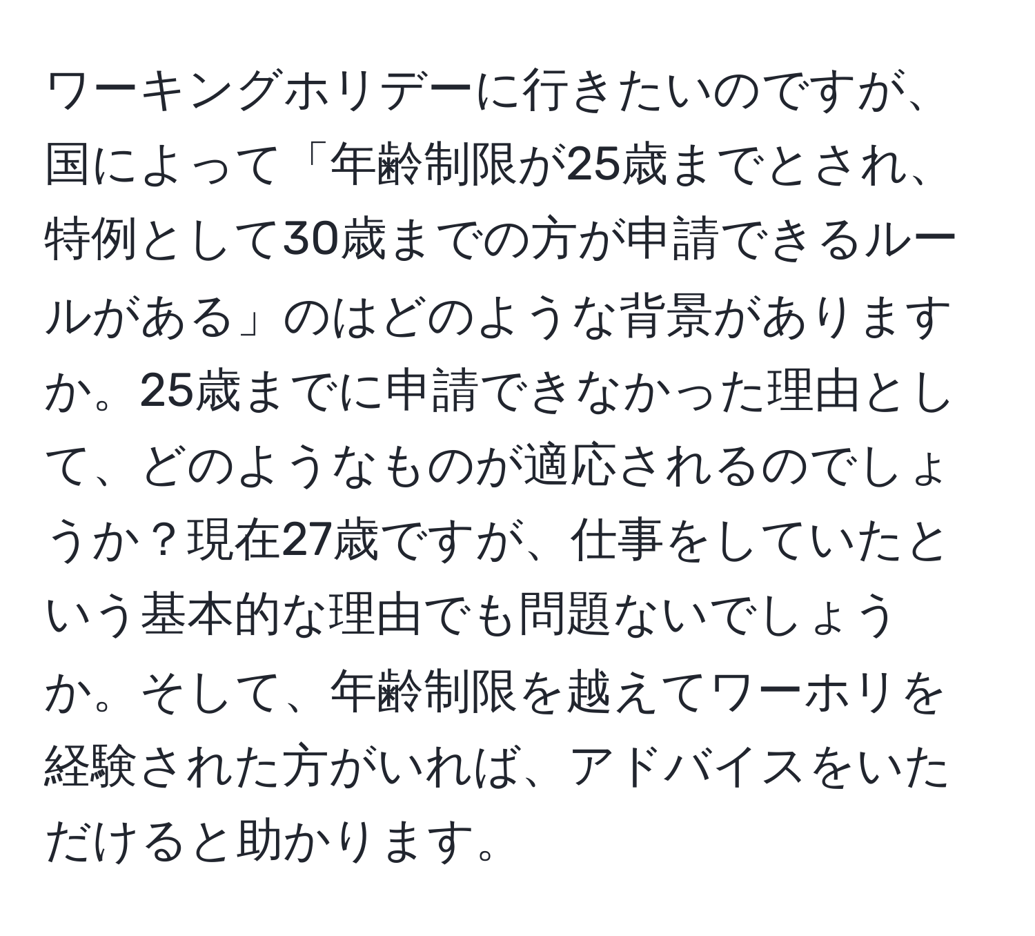 ワーキングホリデーに行きたいのですが、国によって「年齢制限が25歳までとされ、特例として30歳までの方が申請できるルールがある」のはどのような背景がありますか。25歳までに申請できなかった理由として、どのようなものが適応されるのでしょうか？現在27歳ですが、仕事をしていたという基本的な理由でも問題ないでしょうか。そして、年齢制限を越えてワーホリを経験された方がいれば、アドバイスをいただけると助かります。