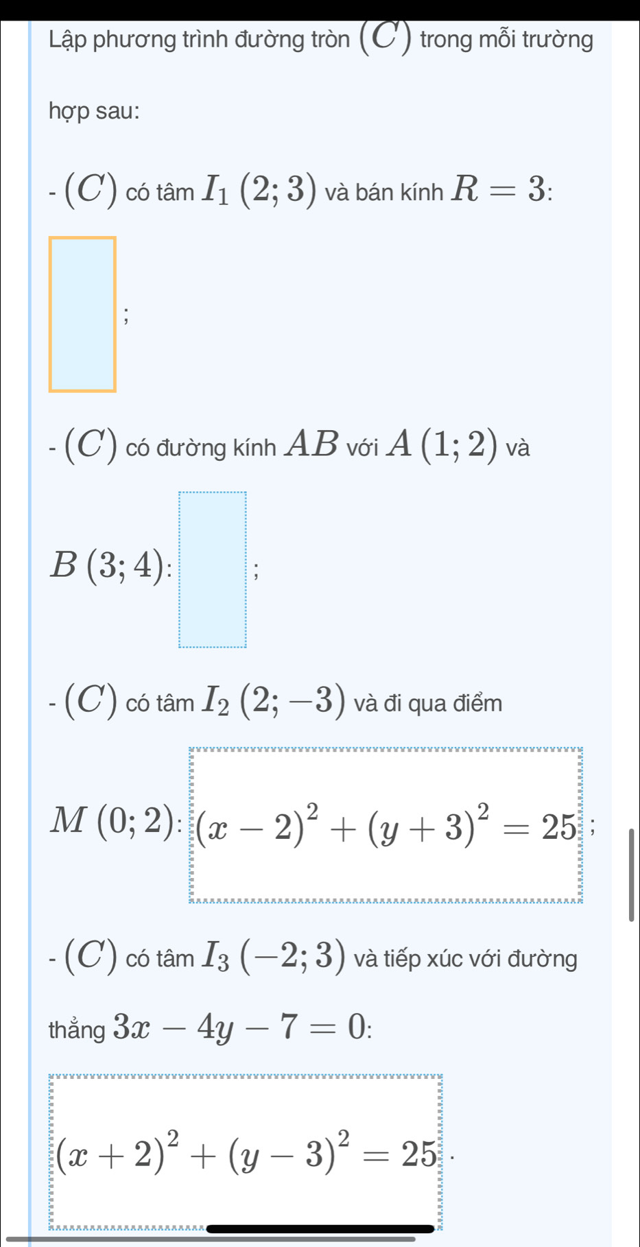 Lập phương trình đường tròn (C) trong mỗi trường 
hợp sau:
-(C) ) có tâm I_1(2;3) và bán kính R=3. 
.(C) 1 có đường kính AB với A(1;2) và
B(3;4) : ^circ  : 
I'_22 
-(C) có tâm I_2(2;-3) và đi qua điểm
M(0;2):(x-2)^2+(y+3)^2=25; 
-(C) có tâm I_3(-2;3) và tiếp xúc với đường 
thẳng 3x-4y-7=0
(x+2)^2+(y-3)^2=25