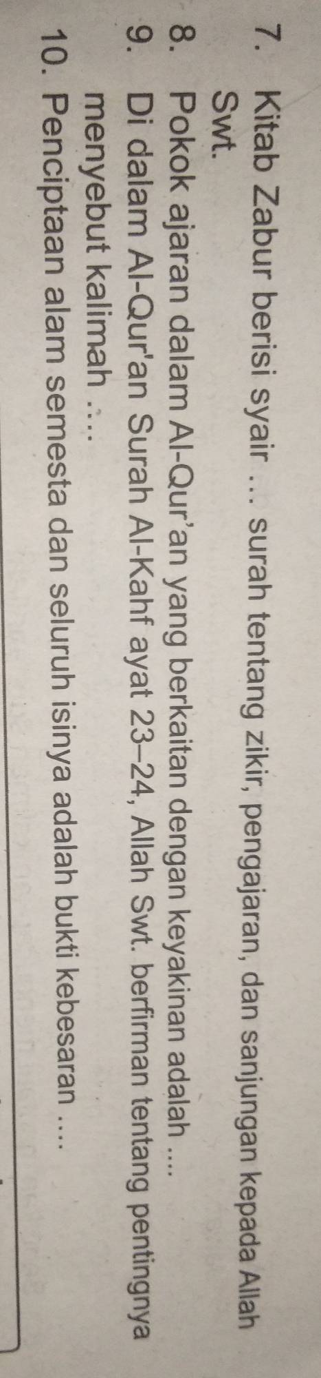 Kitab Zabur berisi syair … surah tentang zikir, pengajaran, dan sanjungan kepada Allah 
Swt. 
8. Pokok ajaran dalam Al-Qur’an yang berkaitan dengan keyakinan adalah .... 
9. Di dalam Al-Qur'an Surah Al-Kahf ayat 23- 24, Allah Swt. berfirman tentang pentingnya 
menyebut kalimah .... 
10. Penciptaan alam semesta dan seluruh isinya adalah bukti kebesaran ....
