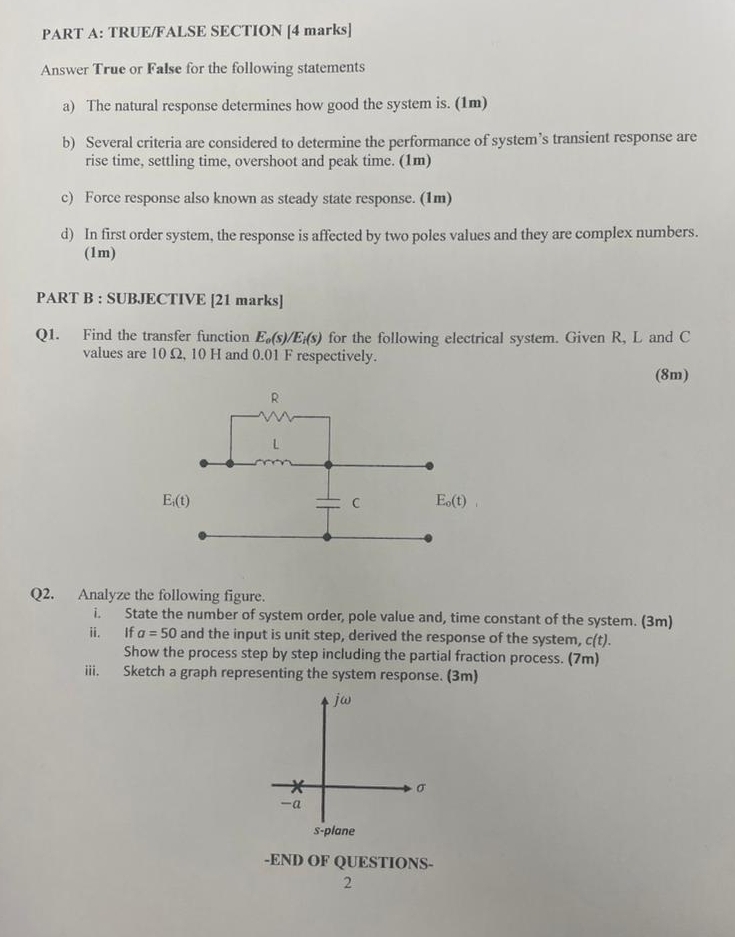 TRUE/FALSE SECTION [4 marks]
Answer True or False for the following statements
a) The natural response determines how good the system is. (1m)
b) Several criteria are considered to determine the performance of system’s transient response are
rise time, settling time, overshoot and peak time. (1m)
c) Force response also known as steady state response. (1m)
d) In first order system, the response is affected by two poles values and they are complex numbers.
(1m)
PART B : SUBJECTIVE [21 marks]
Q1. Find the transfer function E_o(s)/E_i(s) for the following electrical system. Given R, L and C
values are 10 Ω, 10 H and 0.01 F respectively.
(8m)
Q2. Analyze the following figure.
i. State the number of system order, pole value and, time constant of the system. (3m)
ii. If a=50 and the input is unit step, derived the response of the system, c(t).
Show the process step by step including the partial fraction process. (7m)
iii. Sketch a graph representing the system response. (3m)
jω
σ
-a
s-plane
-END OF QUESTIONS-
2