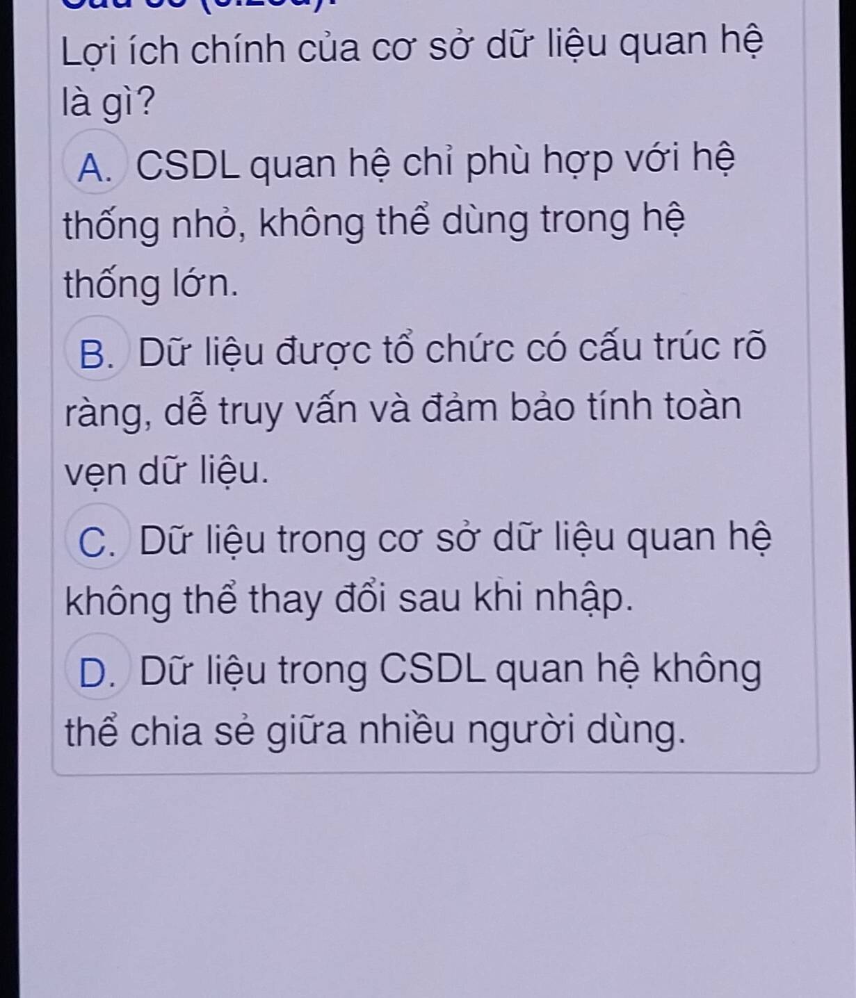 Lợi ích chính của cơ sở dữ liệu quan hệ
là gì?
A. CSDL quan hệ chỉ phù hợp với hệ
thống nhỏ, không thể dùng trong hệ
thống lớn.
B. Dữ liệu được tổ chức có cấu trúc rõ
ràng, dễ truy vấn và đảm bảo tính toàn
vện dữ liệu.
C. Dữ liệu trong cơ sở dữ liệu quan hệ
không thể thay đổi sau khi nhập.
D. Dữ liệu trong CSDL quan hệ không
thể chia sẻ giữa nhiều người dùng.