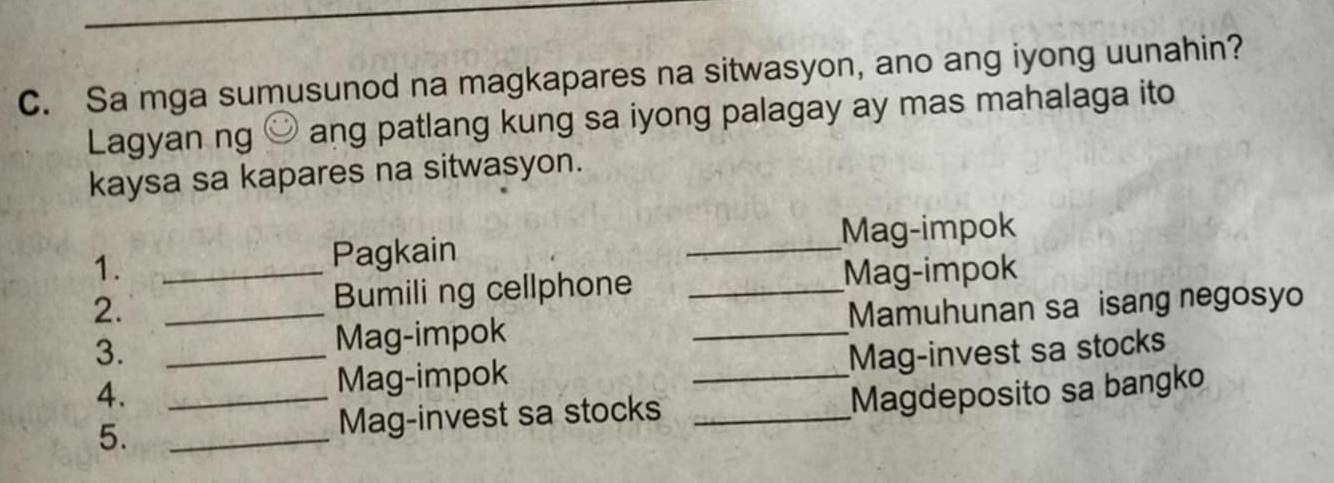 Sa mga sumusunod na magkapares na sitwasyon, ano ang iyong uunahin? 
Lagyan ng ) ang patlang kung sa iyong palagay ay mas mahalaga ito 
kaysa sa kapares na sitwasyon. 
Pagkain _Mag-impok 
1. _Mag-impok 
Bumiling cellphone_ 
_ 
2. _Mamuhunan sa isang negosyo 
Mag-impok 
3. _Mag-invest sa stocks 
Mag-impok 
4. __Magdeposito sa bangko 
5. _Mag-invest sa stocks_