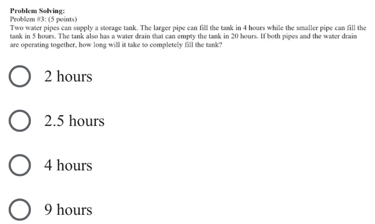 Problem Solving:
Problem #3: (5 points)
Two water pipes can supply a storage tank. The larger pipe can fill the tank in 4 hours while the smaller pipe can fill the
tank in 5 hours. The tank also has a water drain that can empty the tank in 20 hours. If both pipes and the water drain
are operating together, how long will it take to completely fill the tank?
2 hours
2.5 hours
4 hours
9 hours