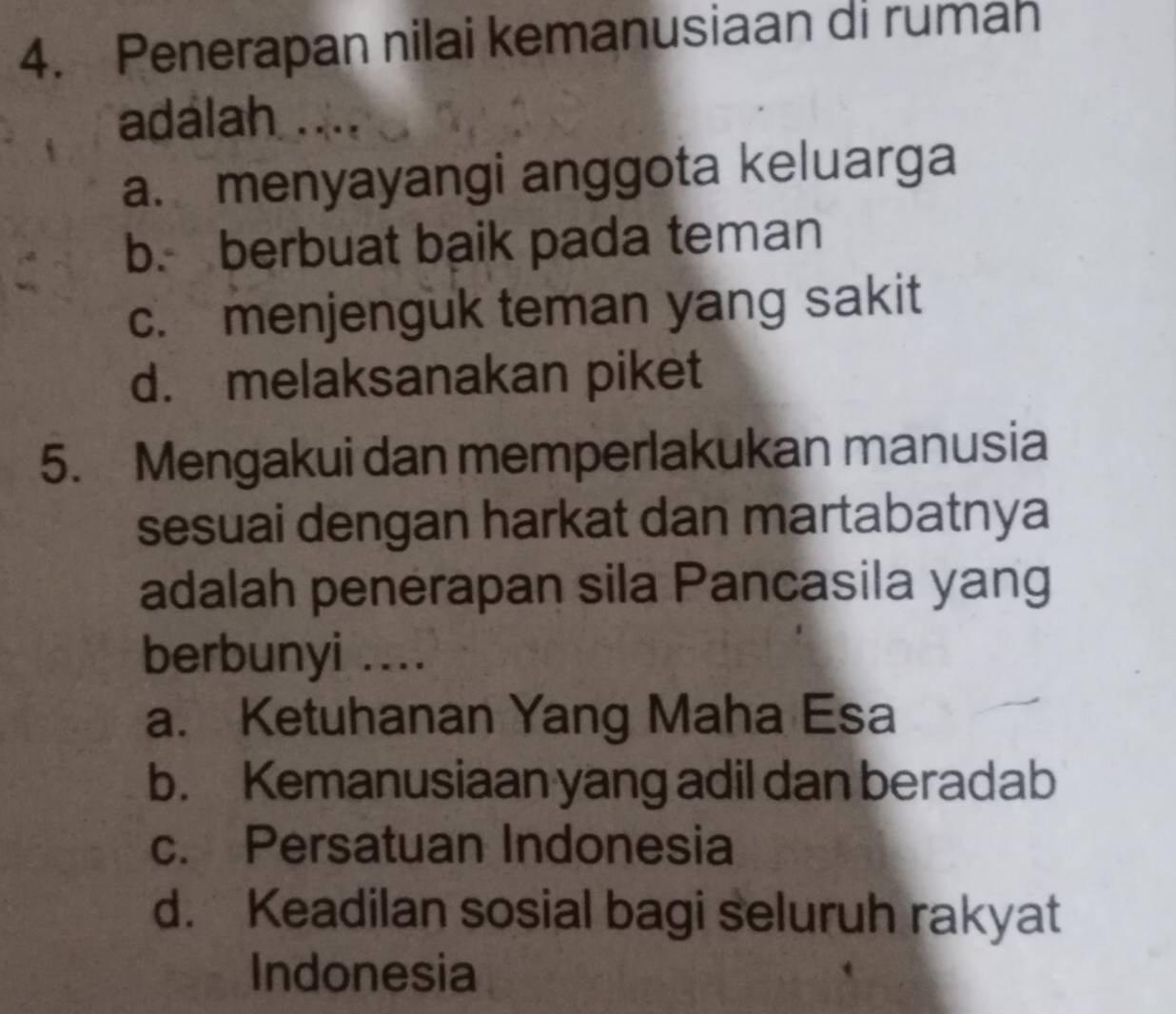 Penerapan nilai kemanusiaan di rumah
adalah ....
a. menyayangi anggota keluarga
b. berbuat baik pada teman
c. menjenguk teman yang sakit
d. melaksanakan piket
5. Mengakui dan memperlakukan manusia
sesuai dengan harkat dan martabatnya
adalah penerapan sila Pancasila yang
berbunyi ....
a. Ketuhanan Yang Maha Esa
b. Kemanusiaan yang adil dan beradab
c. Persatuan Indonesia
d. Keadilan sosial bagi seluruh rakyat
Indonesia