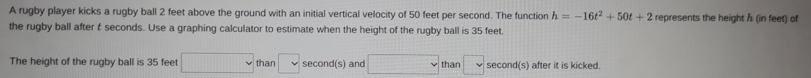 A rugby player kicks a rugby ball 2 feet above the ground with an initial vertical velocity of 50 feet per second. The function h=-16t^2+50t+2 represents the height h (in feet) of 
the rugby ball after t seconds. Use a graphing calculator to estimate when the height of the rugby ball is 35 feet. 
The height of the rugby ball is 35 feet □ than □ second (s) and □ than □ second (s) after it is kicked.