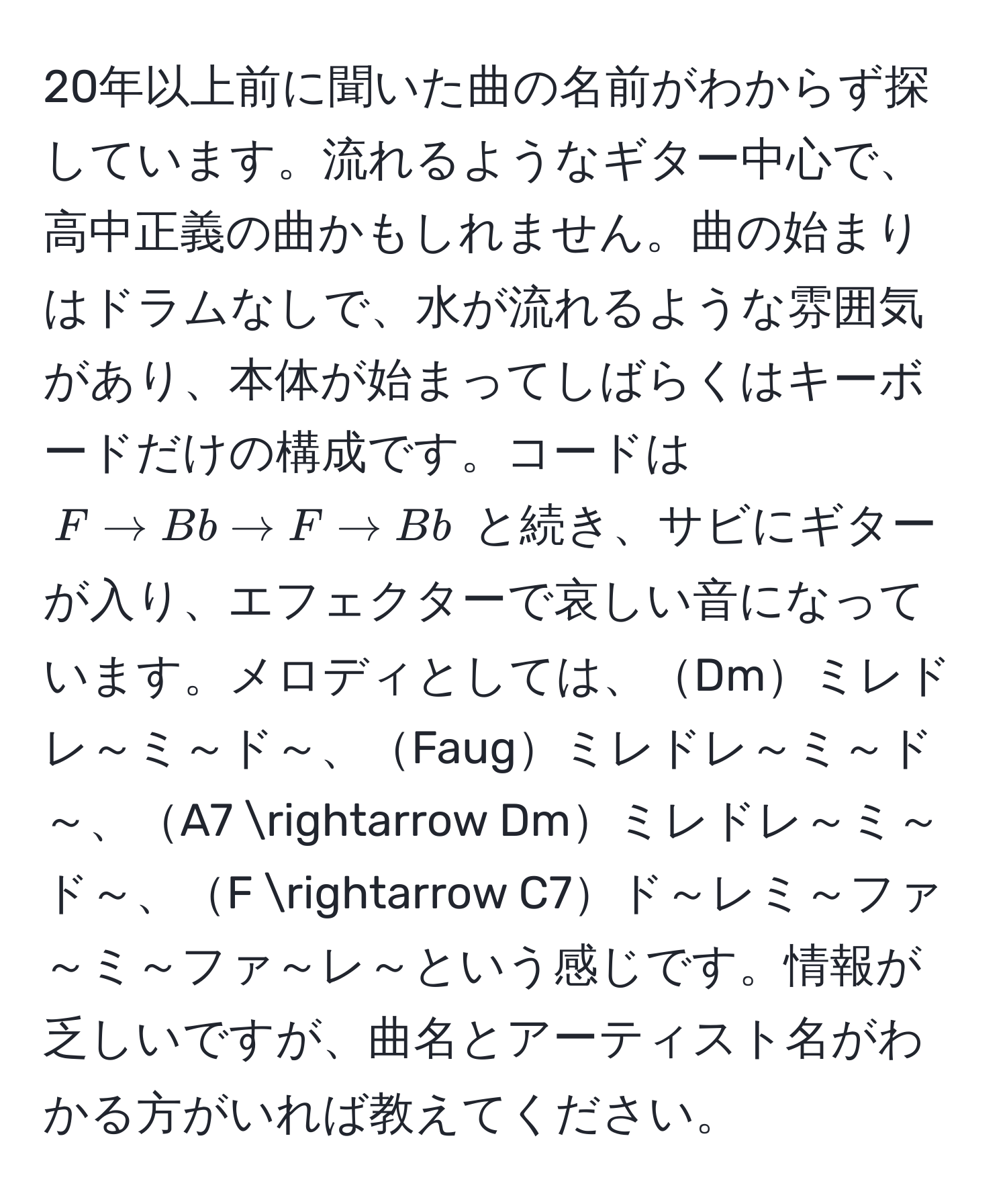 20年以上前に聞いた曲の名前がわからず探しています。流れるようなギター中心で、高中正義の曲かもしれません。曲の始まりはドラムなしで、水が流れるような雰囲気があり、本体が始まってしばらくはキーボードだけの構成です。コードは $F arrow Bb arrow F arrow Bb$ と続き、サビにギターが入り、エフェクターで哀しい音になっています。メロディとしては、Dmミレドレ～ミ～ド～、Faugミレドレ～ミ～ド～、A7 arrow Dmミレドレ～ミ～ド～、F arrow C7ド～レミ～ファ～ミ～ファ～レ～という感じです。情報が乏しいですが、曲名とアーティスト名がわかる方がいれば教えてください。