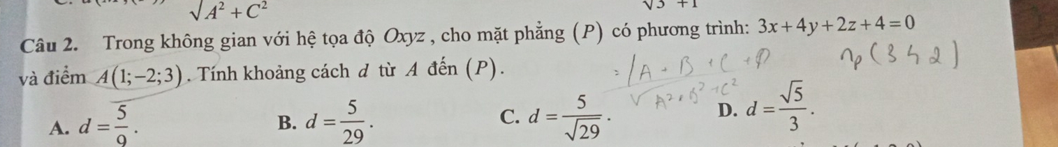 surd A^2+C^2
sqrt(3)+1
Câu 2. Trong không gian với hệ tọa độ Oxyz , cho mặt phẳng (P) có phương trình: 3x+4y+2z+4=0
và điểm A(1;-2;3). Tính khoảng cách d từ A đến (P).
A. d= 5/9 . d= 5/29 . C. d= 5/sqrt(29) ·
B.
D. d= sqrt(5)/3 .