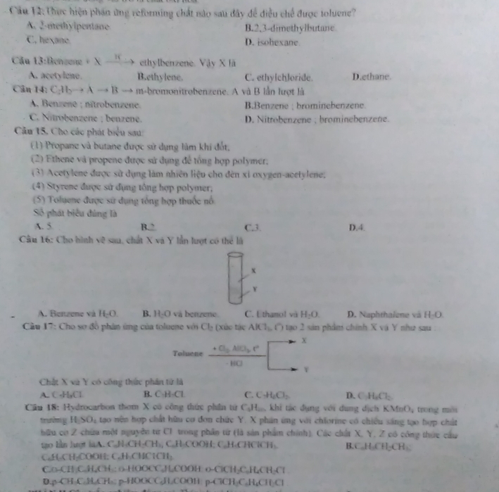 Cầu 12: Thực hiện phán ứng reforming chất nào sau dây để điều chế được toluene?
A. 2 mth  ipentane B.2.3-dimethylbutane
C. hexane D. isohexane
Cầu 13:Benzene ixxrightarrow If ethylbenzene. Vậy X lã
A. acetylono. B.ethylene. C. ethy[ch]oride. D.ethane.
Cân 14: C_2H_2to Ato B → m-bromonitrobenzene. A và B lần lượt là
A, Benzene ; nîtrobenzene. B.Benzene ; brominebenzene.
C. Nitrobenzene ; benzene. D. Nitrobenzene ; brominebenzene.
Cầu 15. Cho các phát biểu sau:
(1) Propane và butane được sử dụng làm khi đốt,
(2) Ethene và propene được sử dụng để tổng hợp polymer.
(3) Acetylene được sử dụng làm nhiên liệu cho đèn xỉ oxygen-acetylene.
(4) Styrene được sử đụng tổng hợp polymer,
(5) Toluene được sử dụng tổng hợp thuộc nổ
Số phát biểu đúng là
A. 5 B.2 C.3. D.4.
Cầu 16: Cho hình về sau, chất X và Y lần lượt có thể là
x
Y
A. Benzene và H_cO B. H_2O và benzene. C. L thamol và H_2O. D. Naphthalene và H-O
* Cầu 17: Cho sơ đồ phân ứng của toluene với Cl_2 (xúc tác AlCl_1,O tạo 2 sản phẩm chính X vậ Y như sau
Toluene frac +C_0ABL_b· C· BO□^(-x)
Chất X và Y có công thức phân tử là
A. C·H,Cl B. C·H-Cl C. C_1H_2Cl_2 D. C_2H_6Cl_2
Cầu 18: Hydrocarbon thơm X có công thức phần tử C_1H_2. , khi tác dụng với dung dịch KMnO_4 trong mời
rưn HSO_4 tạo nên hợp chất hữu cơ đơn chức Y. X phần ứng với chiorine có chiều sáng tạo hợp chất
hữu có Z chữu một nguyên từ C1 trong phần từ (là sản phẩm chính), Các chất X, Y, Z có công thức câu
tgo lan lượt laA. C.N-CH-CH₃, C.H-COOH; C.H-CHClCH . B. C_nH_nCH_2CH_3
CaH₂CH₂COOH: CuH-CHC1CH₃
C.o-CH ₂C-H,CH : o-HOOCC,HCOOH: o-ClCH₂C-H₂CH-Cl
D.p-CH C.H.CH₃: p-HOOCC₂H₂COOH p-ClCH₂C.H₄CH C 1