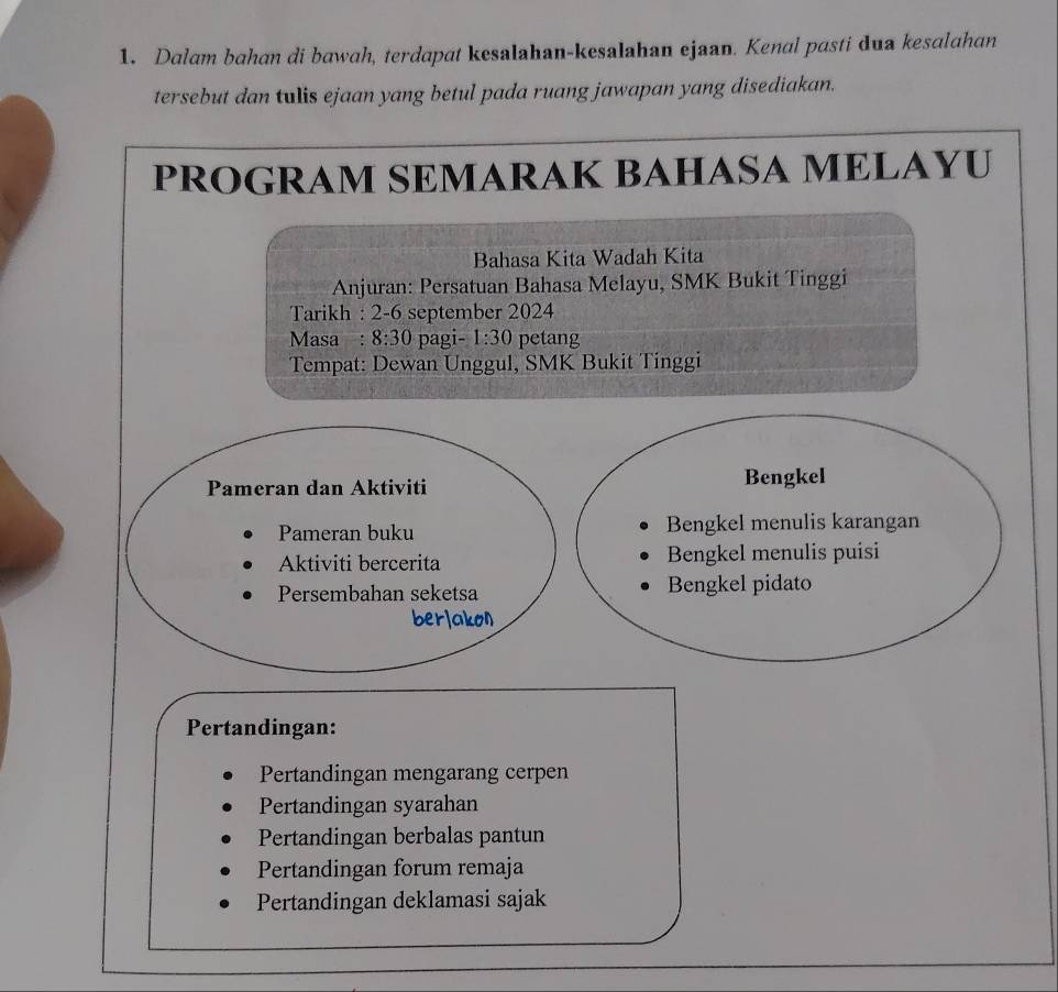 Dalam bahan di bawah, terdapat kesalahan-kesalahan ejaan. Kenal pasti dua kesalahan 
tersebut dan tulis ejaan yang betul pada ruang jawapan yang disediakan. 
PROGRAM SEMARAK BAHASA MELAYU 
Bahasa Kita Wadah Kita 
Anjuran: Persatuan Bahasa Melayu, SMK Bukit Tinggi 
Tarikh : 2-6 september 2024 
Masa : 8:30 pagi- 1:30 petang 
Tempat: Dewan Unggul, SMK Bukit Tinggi 
Pameran dan Aktiviti Bengkel 
Pameran buku Bengkel menulis karangan 
Aktiviti bercerita Bengkel menulis puisi 
Persembahan seketsa Bengkel pidato 
berlakon 
Pertandingan: 
Pertandingan mengarang cerpen 
Pertandingan syarahan 
Pertandingan berbalas pantun 
Pertandingan forum remaja 
Pertandingan deklamasi sajak