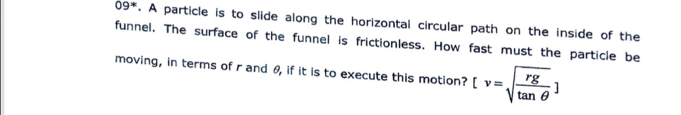 09^*. A particle is to slide along the horizontal circular path on the inside of the 
funnel. The surface of the funnel is frictionless. How fast must the particle be 
moving, in terms of r and θ, if it is to execute this motion? [v=sqrt(frac rg)tan θ ]