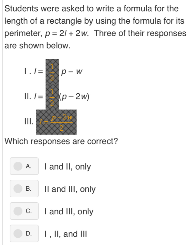 Students were asked to write a formula for the
length of a rectangle by using the formula for its
perimeter, p=2l+2w. Three of their responses
are shown below.
Which responses are correct?
A. I and II, only
B. II and III, only
c. I and III, only
D. I , II, and III